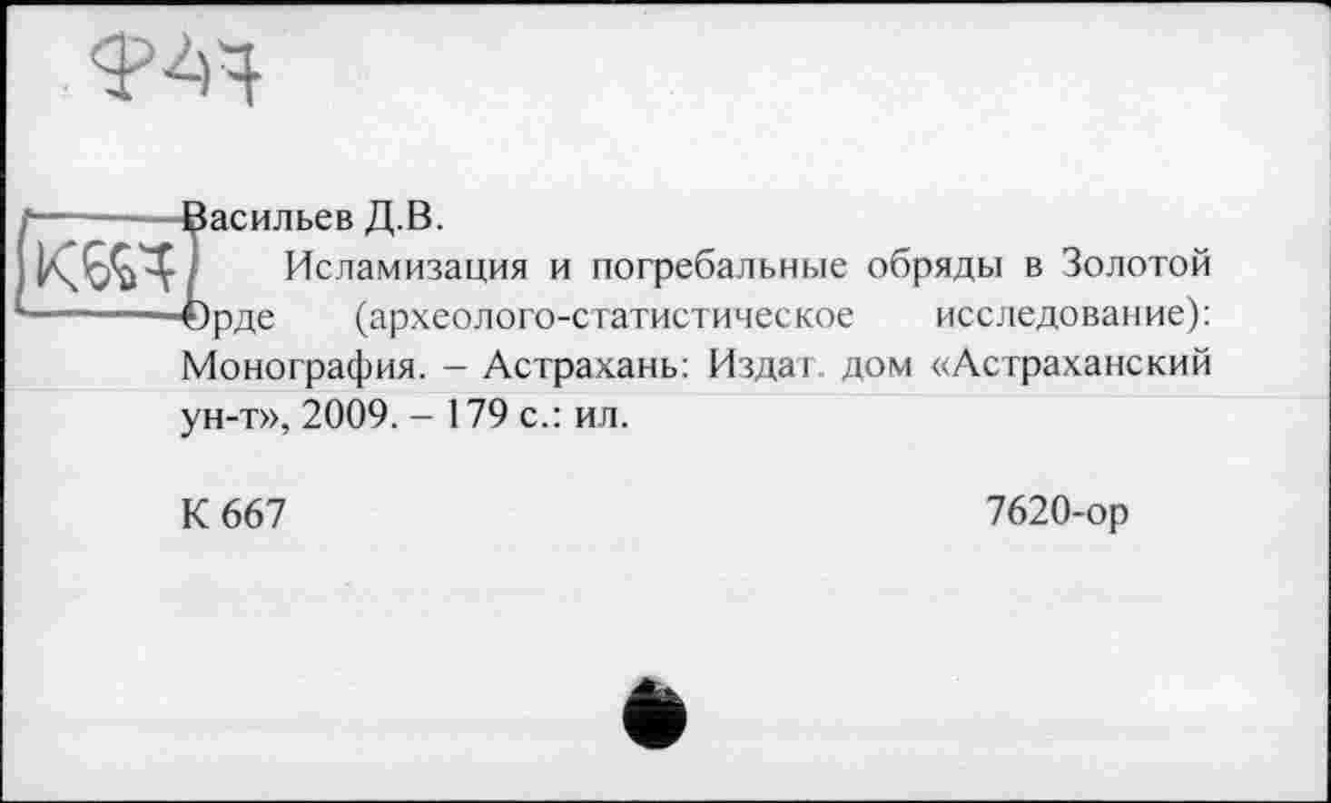 ﻿Ф4Ч

асильев Д.В.
Исламизация и погребальные обряды в Золотой рде (археолого-статистическое исследование): Монография. - Астрахань: Издат. дом «Астраханский ун-т», 2009. - 179 с.: ил.
К 667
7620-ор